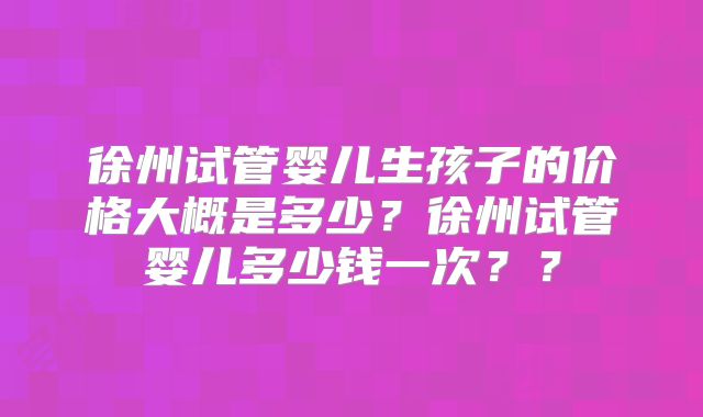 徐州试管婴儿生孩子的价格大概是多少？徐州试管婴儿多少钱一次？？