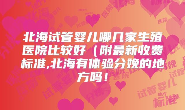 北海试管婴儿哪几家生殖医院比较好(附最新收费标准,北海有体验分娩的地方吗!