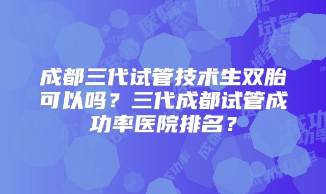 成都三代试管技术生双胎可以吗?三代成都试管成功率医院排名?