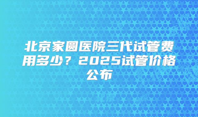 北京家圆医院三代试管费用多少？2025试管价格公布