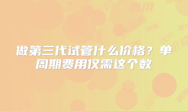 做第三代试管什么价格？单周期费用仅需这个数