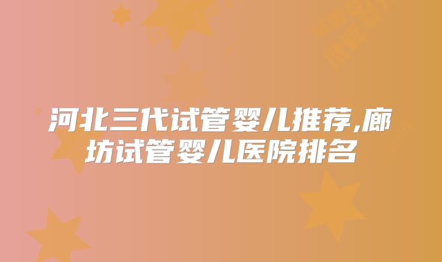 河北三代试管婴儿推荐,廊坊试管婴儿医院排名