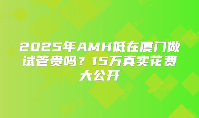 2025年AMH低在厦门做试管贵吗？15万真实花费大公开