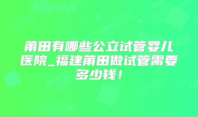 莆田有哪些公立试管婴儿医院_福建莆田做试管需要多少钱！