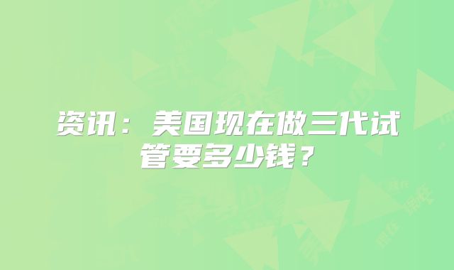 资讯:美国现在做三代试管要多少钱?