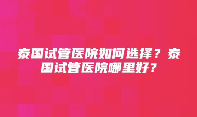 泰国试管医院如何选择？泰国试管医院哪里好？