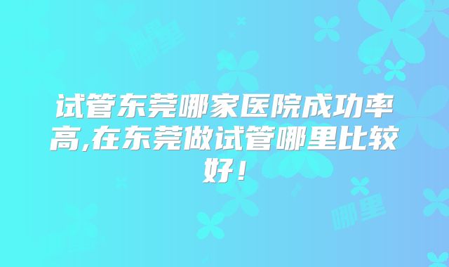 试管东莞哪家医院成功率高,在东莞做试管哪里比较好！