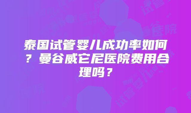 泰国试管婴儿成功率如何？曼谷威它尼医院费用合理吗？