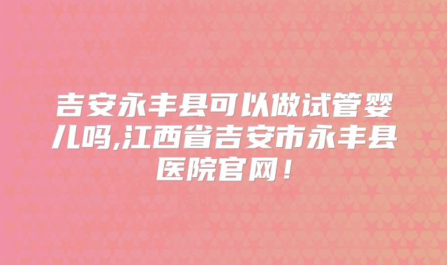 吉安永丰县可以做试管婴儿吗,江西省吉安市永丰县医院官网！