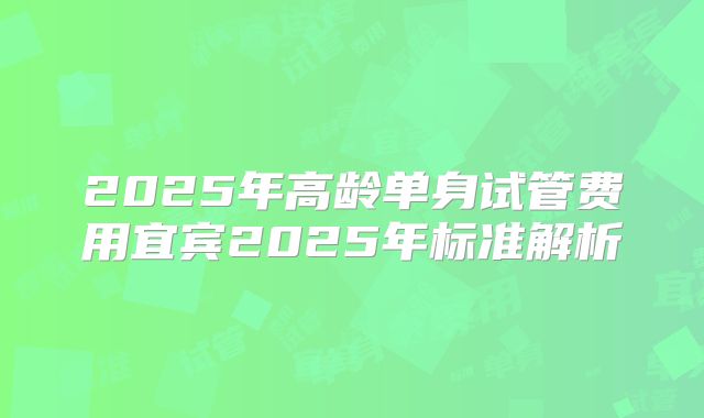 2025年高龄单身试管费用宜宾2025年标准解析