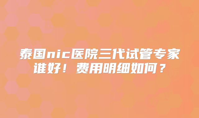 泰国nic医院三代试管专家谁好！费用明细如何？