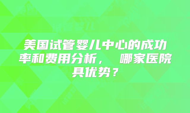 美国试管婴儿中心的成功率和费用分析， 哪家医院具优势？