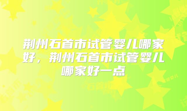 荆州石首市试管婴儿哪家好，荆州石首市试管婴儿哪家好一点