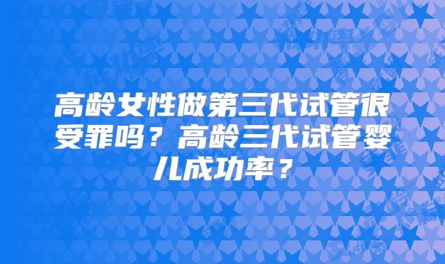 高龄女性做第三代试管很受罪吗？高龄三代试管婴儿成功率？