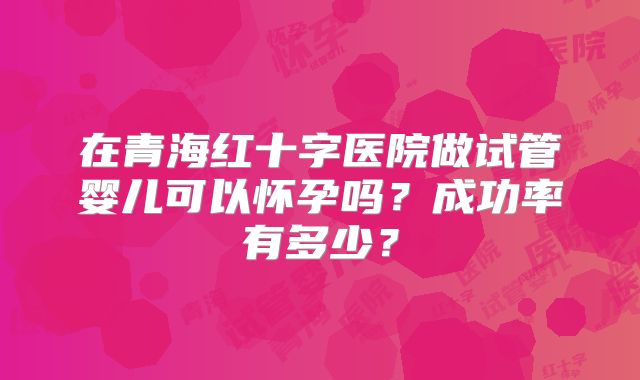 在青海红十字医院做试管婴儿可以怀孕吗？成功率有多少？