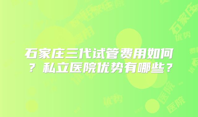 石家庄三代试管费用如何？私立医院优势有哪些？