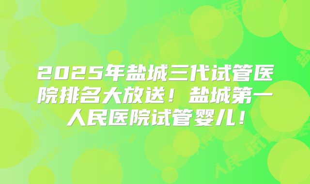 2025年盐城三代试管医院排名大放送！盐城第一人民医院试管婴儿！