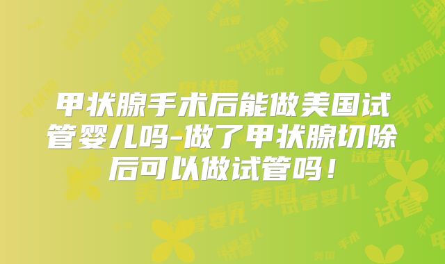 甲状腺手术后能做美国试管婴儿吗-做了甲状腺切除后可以做试管吗！