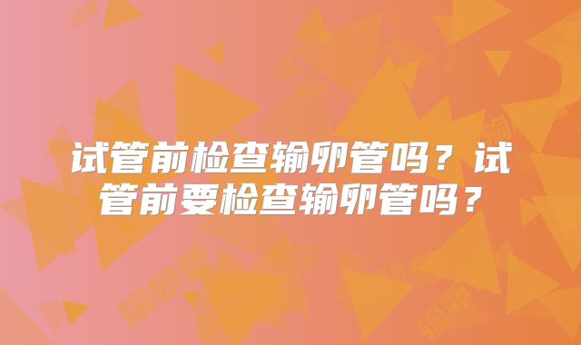 试管前检查输卵管吗？试管前要检查输卵管吗？