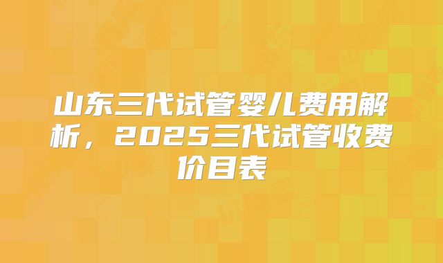 山东三代试管婴儿费用解析，2025三代试管收费价目表