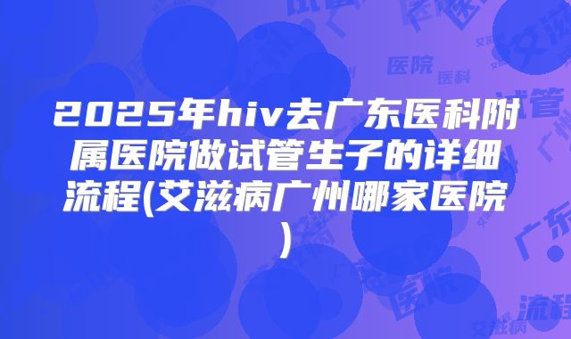 2025年hiv去广东医科附属医院做试管生子的详细流程(艾滋病广州哪家医院)