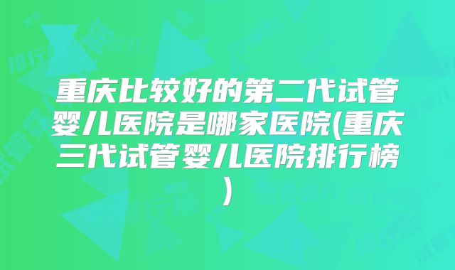 重庆比较好的第二代试管婴儿医院是哪家医院(重庆三代试管婴儿医院排行榜)