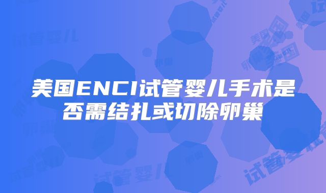美国ENCI试管婴儿手术是否需结扎或切除卵巢