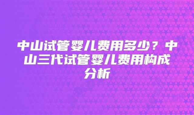 中山试管婴儿费用多少？中山三代试管婴儿费用构成分析