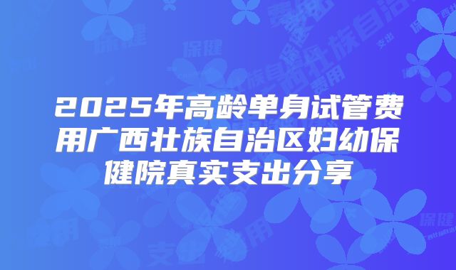 2025年高龄单身试管费用广西壮族自治区妇幼保健院真实支出分享