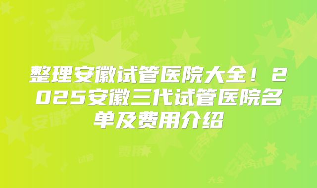 整理安徽试管医院大全！2025安徽三代试管医院名单及费用介绍