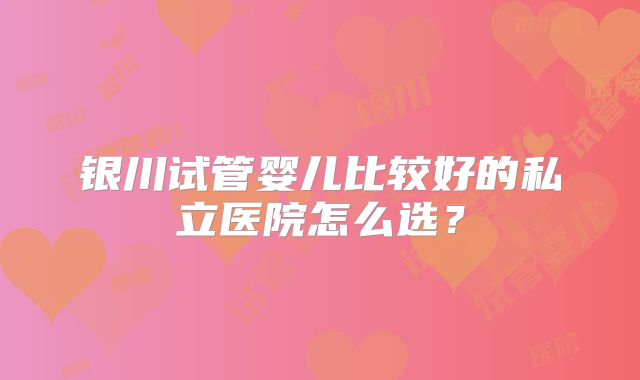 银川试管婴儿比较好的私立医院怎么选？