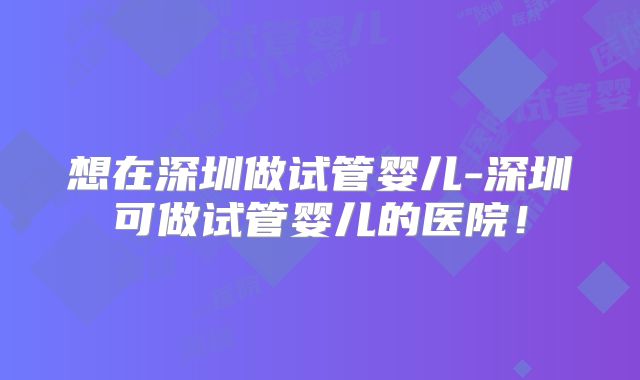 想在深圳做试管婴儿-深圳可做试管婴儿的医院!