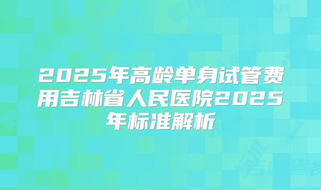 2025年高龄单身试管费用吉林省人民医院2025年标准解析