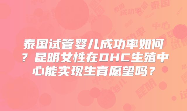 泰国试管婴儿成功率如何？昆明女性在DHC生殖中心能实现生育愿望吗？