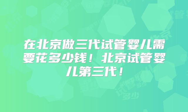 在北京做三代试管婴儿需要花多少钱！北京试管婴儿第三代！