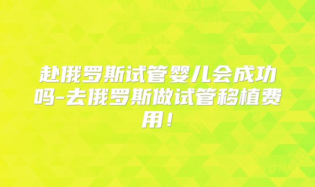 赴俄罗斯试管婴儿会成功吗-去俄罗斯做试管移植费用！