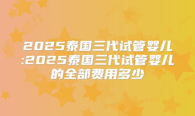 2025泰国三代试管婴儿:2025泰国三代试管婴儿的全部费用多少