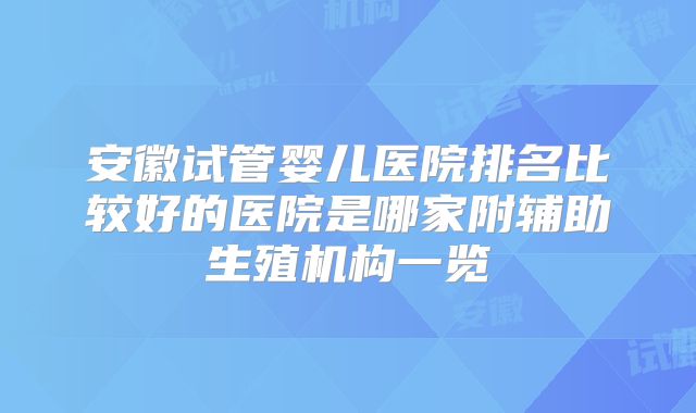 安徽试管婴儿医院排名比较好的医院是哪家附辅助生殖机构一览