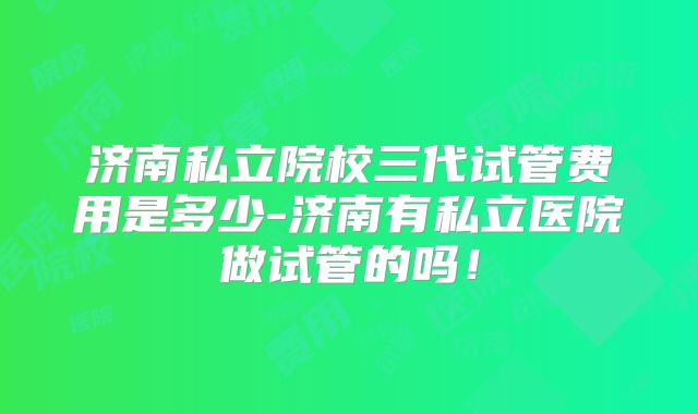 济南私立院校三代试管费用是多少-济南有私立医院做试管的吗！