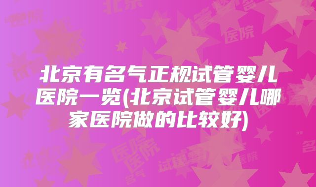 北京有名气正规试管婴儿医院一览(北京试管婴儿哪家医院做的比较好)
