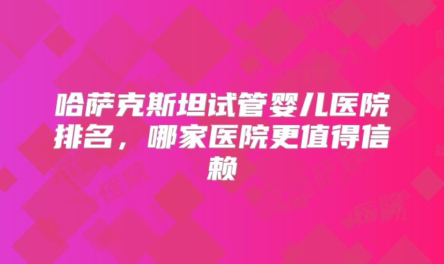 哈萨克斯坦试管婴儿医院排名，哪家医院更值得信赖