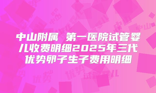 中山附属 第一医院试管婴儿收费明细2025年三代优势卵子生子费用明细