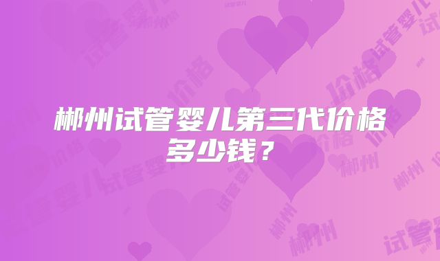 郴州试管婴儿第三代价格多少钱？
