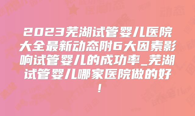 2023芜湖试管婴儿医院大全最新动态附6大因素影响试管婴儿的成功率_芜湖试管婴儿哪家医院做的好！