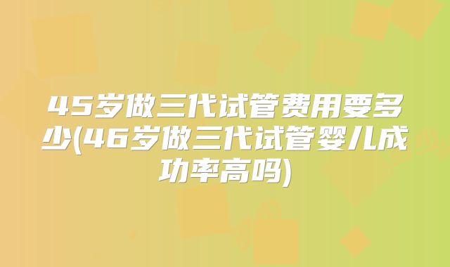 45岁做三代试管费用要多少(46岁做三代试管婴儿成功率高吗)