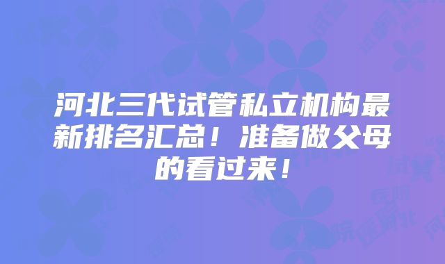 河北三代试管私立机构最新排名汇总！准备做父母的看过来！