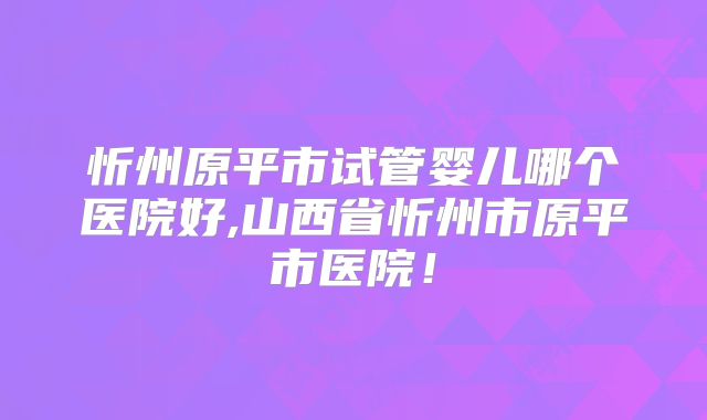 忻州原平市试管婴儿哪个医院好,山西省忻州市原平市医院！