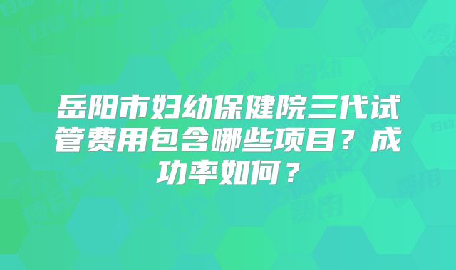 岳阳市妇幼保健院三代试管费用包含哪些项目？成功率如何？