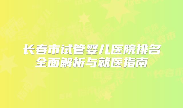 长春市试管婴儿医院排名全面解析与就医指南