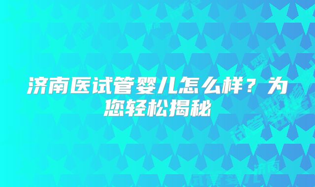 济南医试管婴儿怎么样？为您轻松揭秘
